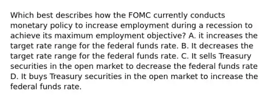 Which best describes how the FOMC currently conducts monetary policy to increase employment during a recession to achieve its maximum employment objective? A. it increases the target rate range for the federal funds rate. B. It decreases the target rate range for the federal funds rate. C. It sells Treasury securities in the open market to decrease the federal funds rate D. It buys Treasury securities in the open market to increase the federal funds rate.