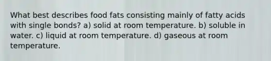 What best describes food fats consisting mainly of fatty acids with single bonds? a) solid at room temperature. b) soluble in water. c) liquid at room temperature. d) gaseous at room temperature.