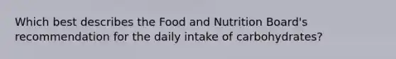 Which best describes the Food and Nutrition Board's recommendation for the daily intake of carbohydrates?