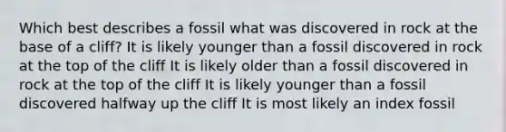 Which best describes a fossil what was discovered in rock at the base of a cliff? It is likely younger than a fossil discovered in rock at the top of the cliff It is likely older than a fossil discovered in rock at the top of the cliff It is likely younger than a fossil discovered halfway up the cliff It is most likely an index fossil