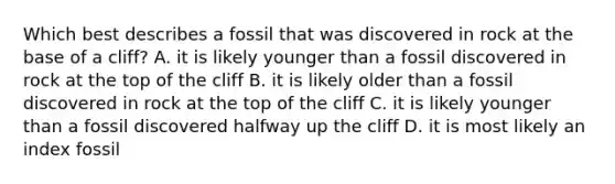 Which best describes a fossil that was discovered in rock at the base of a cliff? A. it is likely younger than a fossil discovered in rock at the top of the cliff B. it is likely older than a fossil discovered in rock at the top of the cliff C. it is likely younger than a fossil discovered halfway up the cliff D. it is most likely an index fossil