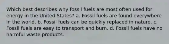 Which best describes why fossil fuels are most often used for energy in the United States? a. Fossil fuels are found everywhere in the world. b. Fossil fuels can be quickly replaced in nature. c. Fossil fuels are easy to transport and burn. d. Fossil fuels have no harmful waste products.