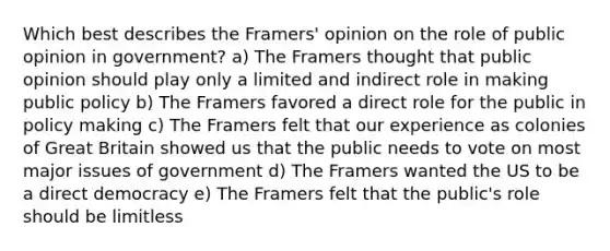 Which best describes the Framers' opinion on the role of public opinion in government? a) The Framers thought that public opinion should play only a limited and indirect role in making public policy b) The Framers favored a direct role for the public in policy making c) The Framers felt that our experience as colonies of Great Britain showed us that the public needs to vote on most major issues of government d) The Framers wanted the US to be a direct democracy e) The Framers felt that the public's role should be limitless