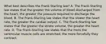 What best describes the Frank-Starling law? A. The Frank-Starling law states that the greater the volume of blood discharged from the heart, the greater the pressure required to discharge the blood. B. The Frank-Starling law states that the slower the heart rate, the greater the cardiac output. C. The Frank-Starling law states that the greater the stroke volume, the greater the heart rate. D. The Frank-Starling law states that the more the ventricular muscle cells are stretched, the more forcefully they contract.