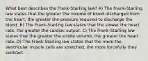 What best describes the Frank-Starling law? A) The Frank-Starling law states that the greater the volume of blood discharged from the heart, the greater the pressure required to discharge the blood. B) The Frank-Starling law states that the slower the heart rate, the greater the cardiac output. C) The Frank-Starling law states that the greater the stroke volume, the greater the heart rate. D) The Frank-Starling law states that the more the ventricular muscle cells are stretched, the more forcefully they contract.