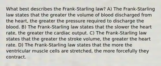 What best describes the Frank-Starling law? A) The Frank-Starling law states that the greater the volume of blood discharged from the heart, the greater the pressure required to discharge the blood. B) The Frank-Starling law states that the slower the heart rate, the greater the cardiac output. C) The Frank-Starling law states that the greater the stroke volume, the greater the heart rate. D) The Frank-Starling law states that the more the ventricular muscle cells are stretched, the more forcefully they contract.