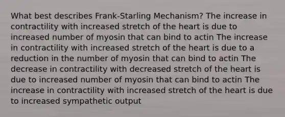 What best describes Frank-Starling Mechanism? The increase in contractility with increased stretch of <a href='https://www.questionai.com/knowledge/kya8ocqc6o-the-heart' class='anchor-knowledge'>the heart</a> is due to increased number of myosin that can bind to actin The increase in contractility with increased stretch of the heart is due to a reduction in the number of myosin that can bind to actin The decrease in contractility with decreased stretch of the heart is due to increased number of myosin that can bind to actin The increase in contractility with increased stretch of the heart is due to increased sympathetic output