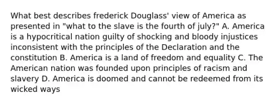 What best describes frederick Douglass' view of America as presented in "what to the slave is the fourth of july?" A. America is a hypocritical nation guilty of shocking and bloody injustices inconsistent with the principles of the Declaration and the constitution B. America is a land of freedom and equality C. The American nation was founded upon principles of racism and slavery D. America is doomed and cannot be redeemed from its wicked ways