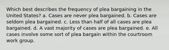 Which best describes the frequency of plea bargaining in the United States? a. Cases are never plea bargained. b. Cases are seldom plea bargained. c. Less than half of all cases are plea bargained. d. A vast majority of cases are plea bargained. e. All cases involve some sort of plea bargain within the courtroom work group.