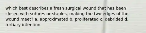 which best describes a fresh surgical wound that has been closed with sutures or staples, making the two edges of the wound meet? a. approximated b. proliferated c. debrided d. tertiary intention