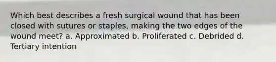 Which best describes a fresh surgical wound that has been closed with sutures or staples, making the two edges of the wound meet? a. Approximated b. Proliferated c. Debrided d. Tertiary intention