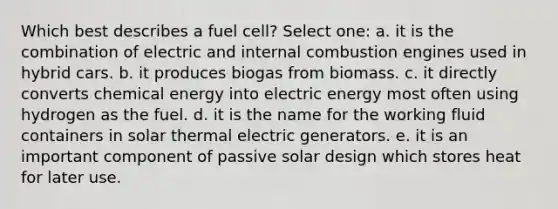 Which best describes a fuel cell? Select one: a. it is the combination of electric and internal combustion engines used in hybrid cars. b. it produces biogas from biomass. c. it directly converts chemical energy into electric energy most often using hydrogen as the fuel. d. it is the name for the working fluid containers in solar thermal electric generators. e. it is an important component of passive solar design which stores heat for later use.