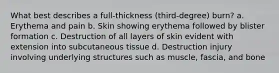 What best describes a full-thickness (third-degree) burn? a. Erythema and pain b. Skin showing erythema followed by blister formation c. Destruction of all layers of skin evident with extension into subcutaneous tissue d. Destruction injury involving underlying structures such as muscle, fascia, and bone