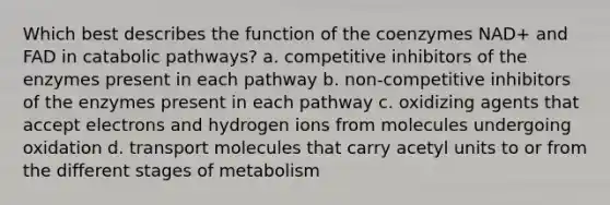 Which best describes the function of the coenzymes NAD+ and FAD in catabolic pathways? a. competitive inhibitors of the enzymes present in each pathway b. non-competitive inhibitors of the enzymes present in each pathway c. oxidizing agents that accept electrons and hydrogen ions from molecules undergoing oxidation d. transport molecules that carry acetyl units to or from the different stages of metabolism