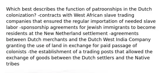 Which best describes the function of patroonships in the Dutch colonization? -contracts with West African slave trading companies that ensured the regular importation of needed slave labor -sponsorship agreements for Jewish immigrants to become residents at the New Netherland settlement -agreements between Dutch merchants and the Dutch West India Company granting the use of land in exchange for paid passage of colonists -the establishment of a trading posts that allowed the exchange of goods between the Dutch settlers and the Native tribes