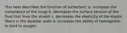 This best describes the function of surfactant: a. increases the compliance of the lungs b. decreases the surface tension of the fluid that lines the alveoli c. decreases the elasticity of the elastic fibers in the alveolar walls d. increases the ability of hemoglobin to bind to oxygen