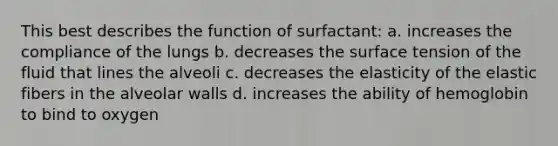 This best describes the function of surfactant: a. increases the compliance of the lungs b. decreases the surface tension of the fluid that lines the alveoli c. decreases the elasticity of the elastic fibers in the alveolar walls d. increases the ability of hemoglobin to bind to oxygen