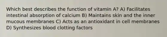 Which best describes the function of vitamin A? A) Facilitates intestinal absorption of calcium B) Maintains skin and the inner mucous membranes C) Acts as an antioxidant in cell membranes D) Synthesizes blood clotting factors