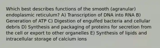 Which best describes functions of the smooth (agranular) endoplasmic reticulum? A) Transcription of DNA into RNA B) Generation of ATP C) Digestion of engulfed bacteria and cellular debris D) Synthesis and packaging of proteins for secretion from the cell or export to other organelles E) Synthesis of lipids and intracellular storage of calcium ions