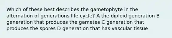 Which of these best describes the gametophyte in the alternation of generations life cycle? A the diploid generation B generation that produces the gametes C generation that produces the spores D generation that has vascular tissue