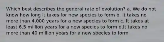 Which best describes the general rate of evolution? a. We do not know how long it takes for new species to form b. It takes no more than 4,000 years for a new species to form c. It takes at least 6.5 million years for a new species to form d.It takes no more than 40 million years for a new species to form