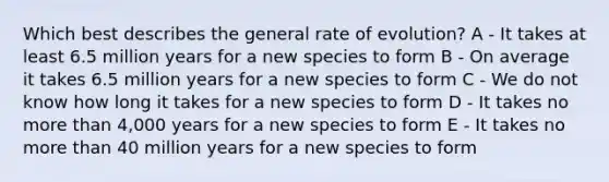 Which best describes the general rate of evolution? A - It takes at least 6.5 million years for a new species to form B - On average it takes 6.5 million years for a new species to form C - We do not know how long it takes for a new species to form D - It takes no more than 4,000 years for a new species to form E - It takes no more than 40 million years for a new species to form