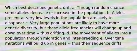 Which best describes genetic drift a. Through random chance some alleles decrease or increase in the population. b. Alleles present at very low levels in the population are likely to disappear c. Very large populations are likely to have more genetic diversity, but these allele frequencies will change up and down over time -- thus drifting. d. The movement of alleles into a population through migration and inter-breeding e. Over time mutations will build up in genes -- thus their sequence drifts.