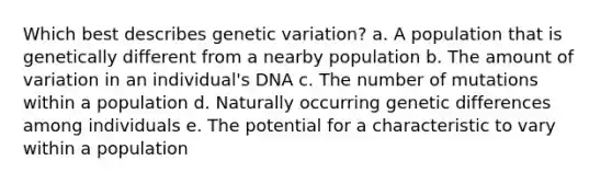 Which best describes genetic variation? a. A population that is genetically different from a nearby population b. The amount of variation in an individual's DNA c. The number of mutations within a population d. Naturally occurring genetic differences among individuals e. The potential for a characteristic to vary within a population