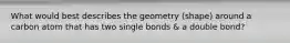 What would best describes the geometry (shape) around a carbon atom that has two single bonds & a double bond?