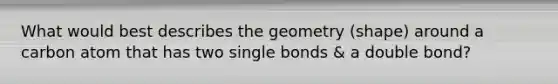 What would best describes the geometry (shape) around a carbon atom that has two single bonds & a double bond?