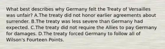 What best describes why Germany felt the Treaty of Versailles was unfair? A.The treaty did not honor earlier agreements about surrender. B.The treaty was less severe than Germany had expected. C.The treaty did not require the Allies to pay Germany for damages. D.The treaty forced Germany to follow all of Wilson's Fourteen Points.