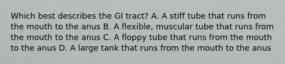 Which best describes the GI tract? A. A stiff tube that runs from the mouth to the anus B. A flexible, muscular tube that runs from the mouth to the anus C. A floppy tube that runs from the mouth to the anus D. A large tank that runs from the mouth to the anus