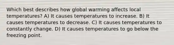 Which best describes how global warming affects local temperatures? A) It causes temperatures to increase. B) It causes temperatures to decrease. C) It causes temperatures to constantly change. D) It causes temperatures to go below the freezing point.