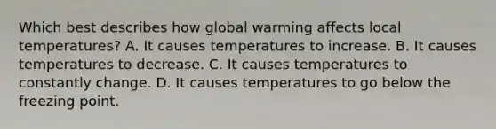 Which best describes how global warming affects local temperatures? A. It causes temperatures to increase. B. It causes temperatures to decrease. C. It causes temperatures to constantly change. D. It causes temperatures to go below the freezing point.