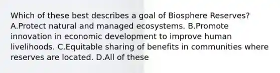 Which of these best describes a goal of Biosphere Reserves? A.Protect natural and managed ecosystems. B.Promote innovation in economic development to improve human livelihoods. C.Equitable sharing of benefits in communities where reserves are located. D.All of these