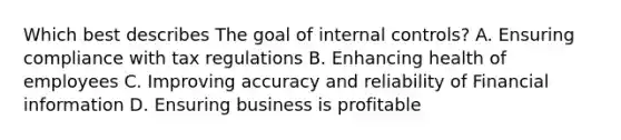 Which best describes The goal of internal controls? A. Ensuring compliance with tax regulations B. Enhancing health of employees C. Improving accuracy and reliability of Financial information D. Ensuring business is profitable