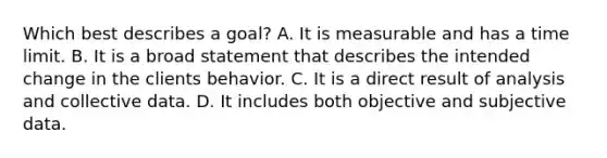 Which best describes a goal? A. It is measurable and has a time limit. B. It is a broad statement that describes the intended change in the clients behavior. C. It is a direct result of analysis and collective data. D. It includes both objective and subjective data.