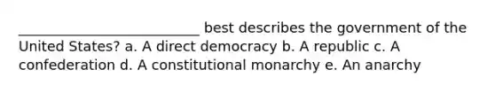 __________________________ best describes the government of the United States? a. A direct democracy b. A republic c. A confederation d. A constitutional monarchy e. An anarchy