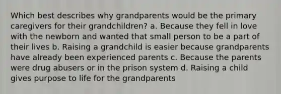 Which best describes why grandparents would be the primary caregivers for their grandchildren? a. Because they fell in love with the newborn and wanted that small person to be a part of their lives b. Raising a grandchild is easier because grandparents have already been experienced parents c. Because the parents were drug abusers or in the prison system d. Raising a child gives purpose to life for the grandparents