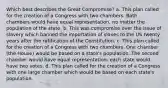 Which best describes the Great Compromise? a. This plan called for the creation of a Congress with two chambers. Both chambers would have equal representation, no matter the population of the state. b. This was compromise over the issue of slavery which banned the importation of slaves to the US twenty years after the ratification of the Constitution. c. This plan called for the creation of a Congress with two chambers. One chamber (the House) would be based on a state's population. The second chamber would have equal representation: each state would have two votes. d. This plan called for the creation of a Congress with one large chamber which would be based on each state's population.