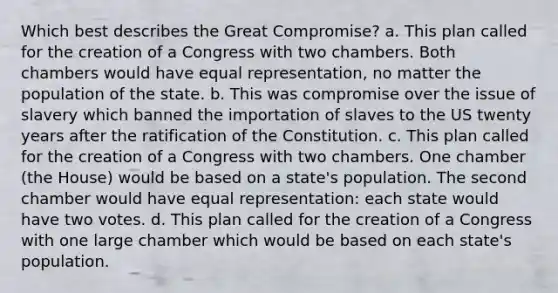 Which best describes the Great Compromise? a. This plan called for the creation of a Congress with two chambers. Both chambers would have equal representation, no matter the population of the state. b. This was compromise over the issue of slavery which banned the importation of slaves to the US twenty years after the ratification of the Constitution. c. This plan called for the creation of a Congress with two chambers. One chamber (the House) would be based on a state's population. The second chamber would have equal representation: each state would have two votes. d. This plan called for the creation of a Congress with one large chamber which would be based on each state's population.