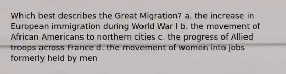 Which best describes the Great Migration? a. the increase in European immigration during World War I b. the movement of African Americans to northern cities c. the progress of Allied troops across France d. the movement of women into jobs formerly held by men