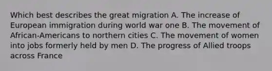 Which best describes the great migration A. The increase of European immigration during world war one B. The movement of African-Americans to northern cities C. The movement of women into jobs formerly held by men D. The progress of Allied troops across France