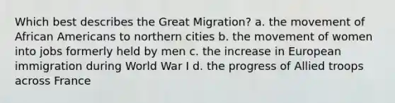 Which best describes the Great Migration? a. the movement of African Americans to northern cities b. the movement of women into jobs formerly held by men c. the increase in European immigration during World War I d. the progress of Allied troops across France