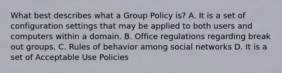 What best describes what a Group Policy is? A. It is a set of configuration settings that may be applied to both users and computers within a domain. B. Office regulations regarding break out groups. C. Rules of behavior among social networks D. It is a set of Acceptable Use Policies