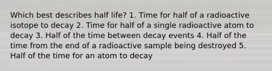 Which best describes half life? 1. Time for half of a radioactive isotope to decay 2. Time for half of a single radioactive atom to decay 3. Half of the time between decay events 4. Half of the time from the end of a radioactive sample being destroyed 5. Half of the time for an atom to decay