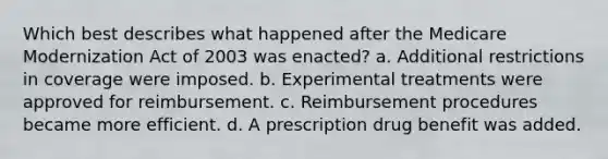 Which best describes what happened after the Medicare Modernization Act of 2003 was enacted? a. Additional restrictions in coverage were imposed. b. Experimental treatments were approved for reimbursement. c. Reimbursement procedures became more efficient. d. A prescription drug benefit was added.