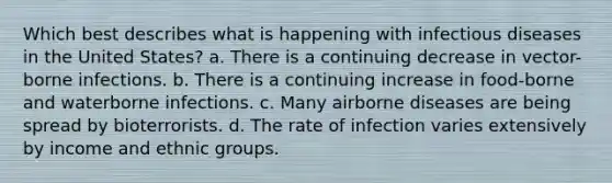 Which best describes what is happening with infectious diseases in the United States? a. There is a continuing decrease in vector-borne infections. b. There is a continuing increase in food-borne and waterborne infections. c. Many airborne diseases are being spread by bioterrorists. d. The rate of infection varies extensively by income and ethnic groups.