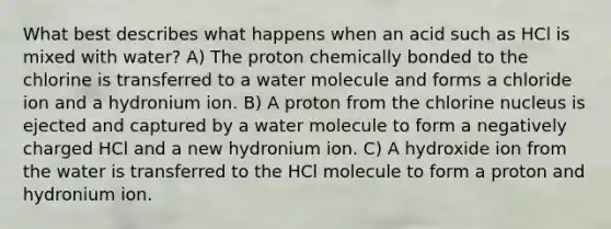 What best describes what happens when an acid such as HCl is mixed with water? A) The proton chemically bonded to the chlorine is transferred to a water molecule and forms a chloride ion and a hydronium ion. B) A proton from the chlorine nucleus is ejected and captured by a water molecule to form a negatively charged HCl and a new hydronium ion. C) A hydroxide ion from the water is transferred to the HCl molecule to form a proton and hydronium ion.