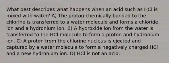 What best describes what happens when an acid such as HCl is mixed with water? A) The proton chemically bonded to the chlorine is transferred to a water molecule and forms a chloride ion and a hydronium ion. B) A hydroxide ion from the water is transferred to the HCl molecule to form a proton and hydronium ion. C) A proton from the chlorine nucleus is ejected and captured by a water molecule to form a negatively charged HCl and a new hydronium ion. D) HCl is not an acid.